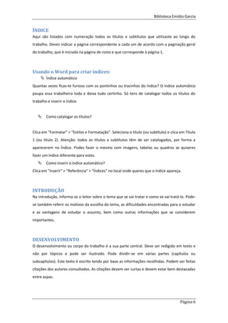 Biblioteca Emídio Garcia
Página 6
ÍNDICE
Aqui são listados com numeração todos os títulos e subtítulos que utilizaste ao longo do
trabalho. Deves indicar a página correspondente a cada um de acordo com a paginação geral
do trabalho, que é iniciada na página de rosto e que corresponde à página 1.
Usando o Word para criar índices:
 Índice automático
Quantas vezes ficas-te furioso com os pontinhos ou tracinhos do índice? O índice automático
poupa essa trabalheira toda e deixa tudo certinho. Só tens de catalogar todos os títulos do
trabalho e inserir o índice.
 Como catalogar os títulos?
Clica em "Formatar" > "Estilos e Formatação". Seleciona o título (ou subtítulo) e clica em Título
1 (ou título 2). Atenção: todos os títulos e subtítulos têm de ser catalogados, por forma a
aparecerem no Índice. Podes fazer o mesmo com imagens, tabelas ou quadros se quiseres
fazer um índice diferente para estes.
 Como inserir o índice automático?
Clica em "Inserir" > "Referência" > "Índices" no local onde queres que o índice apareça.
INTRODUÇÃO
Na introdução, informa-se o leitor sobre o tema que se vai tratar e como se vai tratá-lo. Pode-
se também referir os motivos da escolha do tema, as dificuldades encontradas para o estudar
e as vantagens de estudar o assunto, bem como outras informações que se considerem
importantes.
DESENVOLVIMENTO
O desenvolvimento ou corpo do trabalho é a sua parte central. Deve ser redigido em texto e
não por tópicos e pode ser ilustrado. Pode dividir-se em várias partes (capítulos ou
subcapítulos). Este texto é escrito tendo por base as informações recolhidas. Podem ser feitas
citações dos autores consultados. As citações devem ser curtas e devem estar bem destacadas
entre aspas.
 