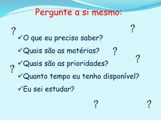 O que eu preciso saber?
Quais são as matérias?
Quais são as prioridades?
Quanto tempo eu tenho disponível?
Eu sei estudar?
Pergunte a si mesmo:
?
?
?
?
? ?
?
 