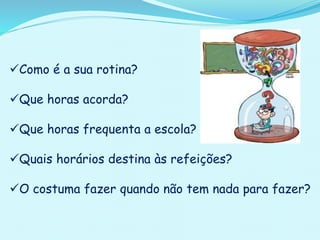 Como é a sua rotina?
Que horas acorda?
Que horas frequenta a escola?
Quais horários destina às refeições?
O costuma fazer quando não tem nada para fazer?
 