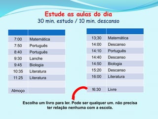 Estude as aulas do dia
30 min. estudo / 10 min. descanso
Escolha um livro para ler. Pode ser qualquer um. não precisa
ter relação nenhuma com a escola.
7:00 Matemática
7:50 Português
8:40 Português
9:30 Lanche
9:45 Biologia
10:35 Literatura
11:25 Literatura
Almoço
13;30 Matemática
14:00 Descanso
14:10 Português
14:40 Descanso
14:50 Biologia
15:20 Descanso
16:00 Literatura
!6:30 Livre
 