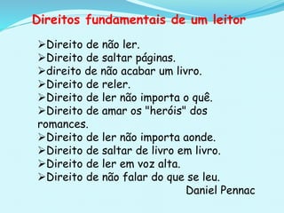 Direito de não ler.
Direito de saltar páginas.
direito de não acabar um livro.
Direito de reler.
Direito de ler não importa o quê.
Direito de amar os "heróis" dos
romances.
Direito de ler não importa aonde.
Direito de saltar de livro em livro.
Direito de ler em voz alta.
Direito de não falar do que se leu.
Daniel Pennac
Direitos fundamentais de um leitor
 
