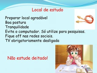 Local de estudo
Preparar local agradável
Boa postura
Tranquilidade
Evite o computador. Só utilize para pesquisas.
Fique off nas redes sociais.
TV obrigatoriamente desligada
Não estude deitado!
 