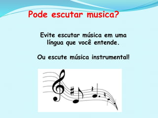 Pode escutar musica?
Evite escutar música em uma
língua que você entende.
Ou escute música instrumental!
 