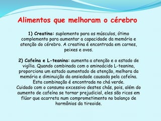Alimentos que melhoram o cérebro
1) Creatina: suplemento para os músculos, ótimo
complemento para aumentar a capacidade da memória e
atenção do cérebro. A creatina é encontrada em carnes,
peixes e ovos.
2) Cafeína e L-teanina: aumenta a atenção e o estado de
vigília. Quando combinada com o aminoácido L-teanina,
proporciona um estado aumentado de atenção, melhora da
memória e diminuição da ansiedade causada pela cafeína.
Esta combinação é encontrada no chá verde.
Cuidado com o consumo excessivo destes chás, pois, além do
aumento de cafeína se tornar prejudicial, eles são ricos em
flúor que acarreta num comprometimento no balanço de
hormônios da tireoide.
 