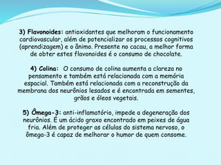 3) Flavonoides: antioxidantes que melhoram o funcionamento
cardiovascular, além de potencializar os processos cognitivos
(aprendizagem) e o ânimo. Presente no cacau, a melhor forma
de obter estes flavonoides é o consumo de chocolate.
4) Colina: O consumo de colina aumenta a clareza no
pensamento e também está relacionada com a memória
espacial. Também está relacionada com a reconstrução da
membrana dos neurônios lesados e é encontrada em sementes,
grãos e óleos vegetais.
5) Ômega-3: anti-inflamatório, impede a degeneração dos
neurônios. É um ácido graxo encontrado em peixes de água
fria. Além de proteger as células do sistema nervoso, o
ômega-3 é capaz de melhorar o humor de quem consome.
 