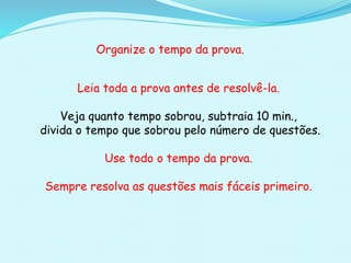 Organize o tempo da prova.
Leia toda a prova antes de resolvê-la.
Veja quanto tempo sobrou, subtraia 10 min.,
divida o tempo que sobrou pelo número de questões.
Use todo o tempo da prova.
Sempre resolva as questões mais fáceis primeiro.
 