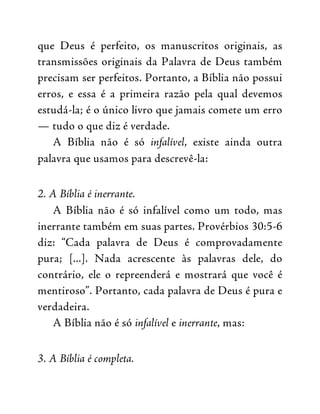 que Deus é perfeito, os manuscritos originais, as
transmissões originais da Palavra de Deus também
precisam ser perfeitos. Portanto, a Bíblia não possui
erros, e essa é a primeira razão pela qual devemos
estudá-la; é o único livro que jamais comete um erro
— tudo o que diz é verdade.
A Bíblia não é só infalível, existe ainda outra
palavra que usamos para descrevê-la:
2. A Bíblia é inerrante.
A Bíblia não é só infalível como um todo, mas
inerrante também em suas partes. Provérbios 30:5-6
diz: “Cada palavra de Deus é comprovadamente
pura; [...]. Nada acrescente às palavras dele, do
contrário, ele o repreenderá e mostrará que você é
mentiroso”. Portanto, cada palavra de Deus é pura e
verdadeira.
A Bíblia não é só infalível e inerrante, mas:
3. A Bíblia é completa.
 