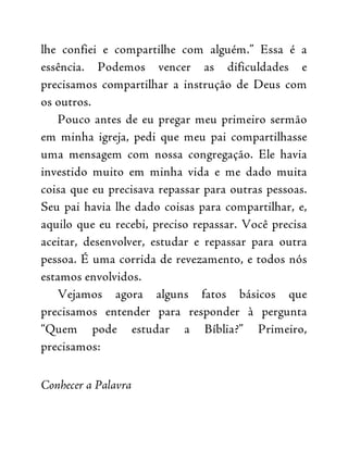 lhe confiei e compartilhe com alguém.” Essa é a
essência. Podemos vencer as dificuldades e
precisamos compartilhar a instrução de Deus com
os outros.
Pouco antes de eu pregar meu primeiro sermão
em minha igreja, pedi que meu pai compartilhasse
uma mensagem com nossa congregação. Ele havia
investido muito em minha vida e me dado muita
coisa que eu precisava repassar para outras pessoas.
Seu pai havia lhe dado coisas para compartilhar, e,
aquilo que eu recebi, preciso repassar. Você precisa
aceitar, desenvolver, estudar e repassar para outra
pessoa. É uma corrida de revezamento, e todos nós
estamos envolvidos.
Vejamos agora alguns fatos básicos que
precisamos entender para responder à pergunta
“Quem pode estudar a Bíblia?” Primeiro,
precisamos:
Conhecer a Palavra
 