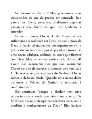 Se formos estudar a Bíblia, precisamos estar
convencidos de que ela precisa ser estudada. Isso
parece ser óbvio, portanto, analisemos algumas
passagens das Escrituras que nos ajudarão a
entender.
Primeiro temos Oseias 4:1-6. Oseias estava
enfrentando a realidade em Israel de que o povo de
Deus o havia abandonado; consequentemente, o
povo caiu em todos os tipos de pecados e tornou-se
uma nação adúltera, violando os votos que fizeram
com Deus. Mas qual era seu problema fundamental?
Como isso aconteceu? Por que isso aconteceu?
Observe o que ele escreve, a começar pelo versículo
1: “Israelitas, ouçam a palavra do Senhor.” Oseias
coloca o dedo na ferida. Quando uma nação deixa
de ouvir a Palavra do Senhor, o resultado é
confusão e caos.
Ele continua: “porque o Senhor tem uma
acusação contra vocês que vivem nesta terra: ‘A
fidelidade e o amor desapareceram desta terra, como
também o conhecimento de Deus.’” Eles haviam
 