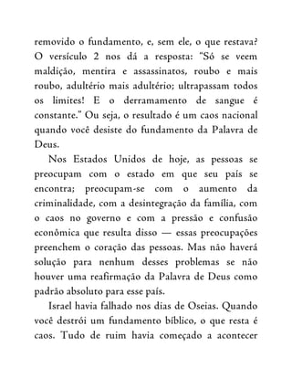 removido o fundamento, e, sem ele, o que restava?
O versículo 2 nos dá a resposta: “Só se veem
maldição, mentira e assassinatos, roubo e mais
roubo, adultério mais adultério; ultrapassam todos
os limites! E o derramamento de sangue é
constante.” Ou seja, o resultado é um caos nacional
quando você desiste do fundamento da Palavra de
Deus.
Nos Estados Unidos de hoje, as pessoas se
preocupam com o estado em que seu país se
encontra; preocupam-se com o aumento da
criminalidade, com a desintegração da família, com
o caos no governo e com a pressão e confusão
econômica que resulta disso — essas preocupações
preenchem o coração das pessoas. Mas não haverá
solução para nenhum desses problemas se não
houver uma reafirmação da Palavra de Deus como
padrão absoluto para esse país.
Israel havia falhado nos dias de Oseias. Quando
você destrói um fundamento bíblico, o que resta é
caos. Tudo de ruim havia começado a acontecer
 