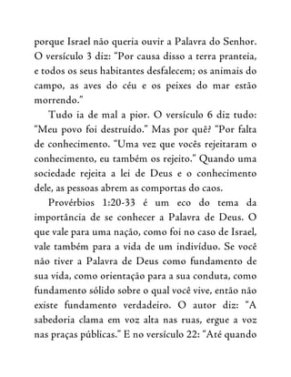 porque Israel não queria ouvir a Palavra do Senhor.
O versículo 3 diz: “Por causa disso a terra pranteia,
e todos os seus habitantes desfalecem; os animais do
campo, as aves do céu e os peixes do mar estão
morrendo.”
Tudo ia de mal a pior. O versículo 6 diz tudo:
“Meu povo foi destruído.” Mas por quê? “Por falta
de conhecimento. “Uma vez que vocês rejeitaram o
conhecimento, eu também os rejeito.” Quando uma
sociedade rejeita a lei de Deus e o conhecimento
dele, as pessoas abrem as comportas do caos.
Provérbios 1:20-33 é um eco do tema da
importância de se conhecer a Palavra de Deus. O
que vale para uma nação, como foi no caso de Israel,
vale também para a vida de um indivíduo. Se você
não tiver a Palavra de Deus como fundamento de
sua vida, como orientação para a sua conduta, como
fundamento sólido sobre o qual você vive, então não
existe fundamento verdadeiro. O autor diz: “A
sabedoria clama em voz alta nas ruas, ergue a voz
nas praças públicas.” E no versículo 22: “Até quando
 