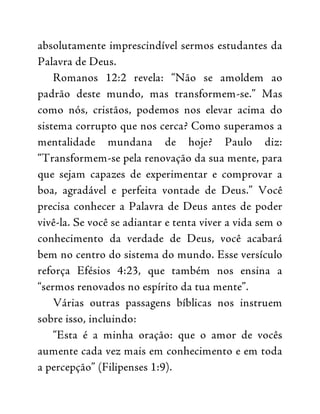 absolutamente imprescindível sermos estudantes da
Palavra de Deus.
Romanos 12:2 revela: “Não se amoldem ao
padrão deste mundo, mas transformem-se.” Mas
como nós, cristãos, podemos nos elevar acima do
sistema corrupto que nos cerca? Como superamos a
mentalidade mundana de hoje? Paulo diz:
“Transformem-se pela renovação da sua mente, para
que sejam capazes de experimentar e comprovar a
boa, agradável e perfeita vontade de Deus.” Você
precisa conhecer a Palavra de Deus antes de poder
vivê-la. Se você se adiantar e tenta viver a vida sem o
conhecimento da verdade de Deus, você acabará
bem no centro do sistema do mundo. Esse versículo
reforça Efésios 4:23, que também nos ensina a
“sermos renovados no espírito da tua mente”.
Várias outras passagens bíblicas nos instruem
sobre isso, incluindo:
“Esta é a minha oração: que o amor de vocês
aumente cada vez mais em conhecimento e em toda
a percepção” (Filipenses 1:9).
 
