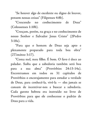 “Se houver algo de excelente ou digno de louvor,
pensem nessas coisas” (Filipenses 4:8b).
“Crescendo no conhecimento de Deus”
(Colossenses 1:10b).
“Cresçam, porém, na graça e no conhecimento de
nosso Senhor e Salvador Jesus Cristo” (2Pedro
3:18a).
“Para que o homem de Deus seja apto e
plenamente preparado para toda boa obra”
(2Timóteo 3:17).
“Coma mel, meu filho. É bom. O favo é doce ao
paladar. Saiba que a sabedoria também será boa
para a sua alma” (Provérbios 24:13-14a).
Encontramos em todos os 31 capítulos de
Provérbios o encorajamento para estudar a verdade
de Deus, para conhecê-la, vivê-la — eles jamais se
cansam de incentivar-nos a buscar a sabedoria.
Cada garoto hebreu era instruído no livro de
Provérbios para que ele conhecesse o padrão de
Deus para a vida.
 