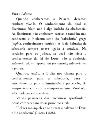 Viva a Palavra
Quando conhecemos a Palavra, devemos
também vivê-la. O conhecimento do qual as
Escrituras falam não é algo isolado da obediência.
As Escrituras não conhecem teorias e também não
conhecem o intelectualismo da “sabedoria” grega
(sophia, conhecimento teórico). A ideia hebraica de
sabedoria sempre esteve ligada à conduta. Na
verdade, para os judeus, se você não vivia o
conhecimento da lei de Deus, não a conhecia.
Sabedoria não era apenas um pensamento; sabedoria era
a prática.
Quando, então, a Bíblia nos chama para o
conhecimento, para a sabedoria, para o
entendimento, para a iluminação e percepção, ela
sempre tem em vista o comportamento. Você não
sabe nada antes de vivê-lo.
Várias passagens das Escrituras aprofundam
nossa compreensão desse princípio vital:
“Felizes são aqueles que ouvem a palavra de Deus
e lhe obedecem” (Lucas 11:28).
 