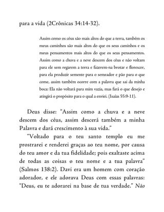 para a vida (2Crônicas 34:14-32).
Assim como os céus são mais altos do que a terra, também os
meus caminhos são mais altos do que os seus caminhos e os
meus pensamentos mais altos do que os seus pensamentos.
Assim como a chuva e a neve descem dos céus e não voltam
para ele sem regarem a terra e fazerem-na brotar e florescer,
para ela produzir semente para o semeador e pão para o que
come, assim também ocorre com a palavra que sai da minha
boca: Ela não voltará para mim vazia, mas fará o que desejo e
atingirá o propósito para o qual a enviei. (Isaías 55:9-11).
Deus disse: “Assim como a chuva e a neve
descem dos céus, assim descerá também a minha
Palavra e dará crescimento à sua vida.”
“Voltado para o teu santo templo eu me
prostrarei e renderei graças ao teu nome, por causa
do teu amor e da tua fidelidade; pois exaltaste acima
de todas as coisas o teu nome e a tua palavra”
(Salmos 138:2). Davi era um homem com coração
adorador, e ele adorava Deus com essas palavras:
“Deus, eu te adorarei na base de tua verdade.” Não
 