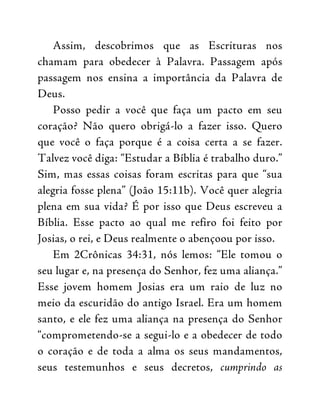Assim, descobrimos que as Escrituras nos
chamam para obedecer à Palavra. Passagem após
passagem nos ensina a importância da Palavra de
Deus.
Posso pedir a você que faça um pacto em seu
coração? Não quero obrigá-lo a fazer isso. Quero
que você o faça porque é a coisa certa a se fazer.
Talvez você diga: “Estudar a Bíblia é trabalho duro.”
Sim, mas essas coisas foram escritas para que “sua
alegria fosse plena” (João 15:11b). Você quer alegria
plena em sua vida? É por isso que Deus escreveu a
Bíblia. Esse pacto ao qual me refiro foi feito por
Josias, o rei, e Deus realmente o abençoou por isso.
Em 2Crônicas 34:31, nós lemos: “Ele tomou o
seu lugar e, na presença do Senhor, fez uma aliança.”
Esse jovem homem Josias era um raio de luz no
meio da escuridão do antigo Israel. Era um homem
santo, e ele fez uma aliança na presença do Senhor
“comprometendo-se a segui-lo e a obedecer de todo
o coração e de toda a alma os seus mandamentos,
seus testemunhos e seus decretos, cumprindo as
 