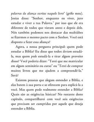 palavras da aliança escritas naquele livro” (grifo meu).
Josias disse: “Senhor, enquanto eu viver, juro
estudar e viver a tua Palavra.” por isso que ele era
diferente de todos que vieram antes e depois dele.
Nós também podemos nos destacar das multidões
se fizermos o mesmo pacto com o Senhor. Você está
disposto a fazer essa aliança?
Agora, a nossa pergunta principal: quem pode
estudar a Bíblia? Eu disse que todos deviam estudá-
la, mas quem pode estudá-la e tirar algum proveito
disso? Você poderia dizer: “Terei que me matricular
em algum seminário ou curso” ou “Terei de comprar
muitos livros que me ajudem a compreendê-la.”
Será?
Existem pessoas que alegam entender a Bíblia, e
elas batem à sua porta e se oferecem para explicá-la a
você. Mas quem pode realmente entender a Bíblia?
Quais são as exigências básicas? No restante deste
capítulo, compartilharei com você seis exigências
que precisam ser cumpridas por aquele que deseja
entender a Bíblia.
 