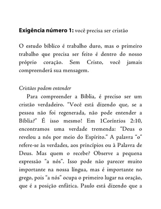 Exigência número 1: você precisa ser cristão
O estudo bíblico é trabalho duro, mas o primeiro
trabalho que precisa ser feito é dentro do nosso
próprio coração. Sem Cristo, você jamais
compreenderá sua mensagem.
Cristãos podem entender
Para compreender a Bíblia, é preciso ser um
cristão verdadeiro. “Você está dizendo que, se a
pessoa não foi regenerada, não pode entender a
Bíblia?” É isso mesmo! Em 1Coríntios 2:10,
encontramos uma verdade tremenda: “Deus o
revelou a nós por meio do Espírito.” A palavra “o”
refere-se às verdades, aos princípios ou à Palavra de
Deus. Mas quem o recebe? Observe a pequena
expressão “a nós”. Isso pode não parecer muito
importante na nossa língua, mas é importante no
grego, pois “a nós” ocupa o primeiro lugar na oração,
que é a posição enfática. Paulo está dizendo que a
 