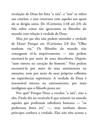 revelação de Deus foi feita “a nós”, e “nós” se refere
aos cristãos, e isso contrasta com aqueles aos quais
ele se dirigiu antes. De 1Coríntios 1:18 até 2:9, ele
fala sobre como são ignorantes os filósofos do
mundo com relação à verdade de Deus.
Mas por que eles não podem entender a verdade
de Deus? Porque em 1Coríntios 2:9 diz: “Olho
nenhum viu.” Os filósofos do mundo não
conseguem vê-la empiricamente — não podem
encontrá-la por meio de uma descoberta. Depois:
“nem entrou no coração do homem.” Não podem
encontrá-la por meio de seus sentimentos ou
emoções, nem por meio de suas próprias reflexões
ou experiências espirituais. A verdade de Deus é
inacessível interna ou externamente, por mais
inteligente que o filósofo possa ser.
Por quê? Porque Deus a revelou “a nós”, não a
eles. Paulo diz no versículo 6 que existem no mundo
aqueles que professam sabedoria humana — “os
poderosos desta era” —, mas nenhum desses
príncipes conhece a verdade. Eles não têm acesso a
 