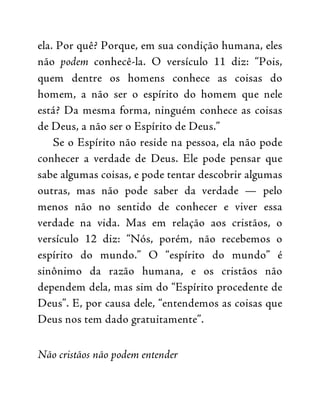 ela. Por quê? Porque, em sua condição humana, eles
não podem conhecê-la. O versículo 11 diz: “Pois,
quem dentre os homens conhece as coisas do
homem, a não ser o espírito do homem que nele
está? Da mesma forma, ninguém conhece as coisas
de Deus, a não ser o Espírito de Deus.”
Se o Espírito não reside na pessoa, ela não pode
conhecer a verdade de Deus. Ele pode pensar que
sabe algumas coisas, e pode tentar descobrir algumas
outras, mas não pode saber da verdade — pelo
menos não no sentido de conhecer e viver essa
verdade na vida. Mas em relação aos cristãos, o
versículo 12 diz: “Nós, porém, não recebemos o
espírito do mundo.” O “espírito do mundo” é
sinônimo da razão humana, e os cristãos não
dependem dela, mas sim do “Espírito procedente de
Deus”. E, por causa dele, “entendemos as coisas que
Deus nos tem dado gratuitamente”.
Não cristãos não podem entender
 