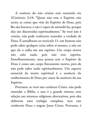 A essência do não cristão está resumida em
1Coríntios 2:14: “Quem não tem o Espírito não
aceita as coisas que vêm do Espírito de Deus, pois
lhe são loucura; e não é capaz de entendê-las, porque
elas são discernidas espiritualmente.” Se você não é
cristão, não pode realmente entender a verdade de
Deus. É semelhante ao versículo 11: um homem não
pode saber qualquer coisa sobre si mesmo, a não ser
que ele o saiba em seu espírito. Um corpo morto
não sabe nada, pois não tem espírito.
Semelhantemente, uma pessoa sem o Espírito de
Deus é como um corpo fisicamente morto, pois ele
não pode saber nada espiritualmente. Um aspecto
essencial da morte espiritual é a ausência do
conhecimento de Deus por causa da ausência do seu
Espírito.
Portanto, se você não conhecer Cristo, não pode
entender a Bíblia, e essa é a grande tristeza com
relação aos sistemas religiosos alternativos, pois eles
elaboram uma teologia complexa, mas não
conhecem Deus e negam Jesus Cristo. Portanto, é
 