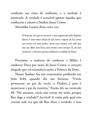 confusão em cima de confusão, e a verdade é
soterrada. A verdade é acessível apenas àqueles que
conhecem e amam o Senhor Jesus Cristo.
Martinho Lutero disse certa vez:
O homem, até que se converta e seja regenerado pelo Espírito
Santo, é como uma coluna de sal, como a esposa de Ló, como
um tronco ou uma pedra, como uma estátua sem vida que
não usa olhos nem boca, nem mente, nem coração. E, até isso
acontecer, o homem jamais conhecerá a verdade de Deus.
Portanto, a essência de conhecer a Bíblia é
conhecer Deus por meio de Jesus Cristo; o coração
daquele que crê entenderá assim a Palavra de Deus.
Nosso Senhor faz um comentário profundo em
João 8:44, quando diz aos fariseus: “Vocês
pertencem ao pai de vocês, o Diabo[...] pois é
mentiroso e pai da mentira.” Então diz no versículo
45: “No entanto, vocês não creem em mim, porque
lhes digo a verdade!” Incrível! A razão pela qual não
creram nele era que ele lhes disse a verdade, e isso
 