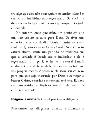 era algo que eles não conseguiam entender. Esse é o
estado do indivíduo não regenerado. Se você lhe
disser a verdade, ele não a aceita, porque não pode
entendê-la.
No entanto, creio que existe um ponto em que
um não cristão se abre para Deus. Se tiver um
coração que busca, ele diz: “Senhor, ensiname a tua
verdade. Quero saber se Cristo é real.” Se o coração
estiver aberto, existe um período de transição em
que a verdade é levada até o indivíduo e ele é
regenerado. Em geral, o homem natural jamais
conhecerá a verdade se ele basear seu raciocínio em
sua própria mente. Apenas se ele abrir seu coração
para que este seja instruído por Deus e começar a
buscar Cristo, a verdade se tornará evidente. E, uma
vez convertido, o Espírito estará nele para lhe
ensinar a verdade.
Exigência número 2: você precisa ser diligente
Precisamos ser diligentes quando estudamos a
 