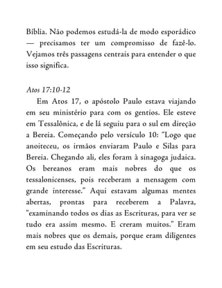 Bíblia. Não podemos estudá-la de modo esporádico
— precisamos ter um compromisso de fazê-lo.
Vejamos três passagens centrais para entender o que
isso significa.
Atos 17:10-12
Em Atos 17, o apóstolo Paulo estava viajando
em seu ministério para com os gentios. Ele esteve
em Tessalônica, e de lá seguiu para o sul em direção
a Bereia. Começando pelo versículo 10: “Logo que
anoiteceu, os irmãos enviaram Paulo e Silas para
Bereia. Chegando ali, eles foram à sinagoga judaica.
Os bereanos eram mais nobres do que os
tessalonicenses, pois receberam a mensagem com
grande interesse.” Aqui estavam algumas mentes
abertas, prontas para receberem a Palavra,
“examinando todos os dias as Escrituras, para ver se
tudo era assim mesmo. E creram muitos.” Eram
mais nobres que os demais, porque eram diligentes
em seu estudo das Escrituras.
 
