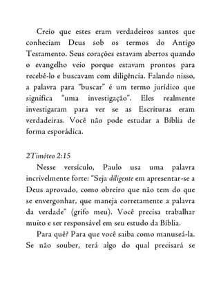 Creio que estes eram verdadeiros santos que
conheciam Deus sob os termos do Antigo
Testamento. Seus corações estavam abertos quando
o evangelho veio porque estavam prontos para
recebê-lo e buscavam com diligência. Falando nisso,
a palavra para “buscar” é um termo jurídico que
significa “uma investigação”. Eles realmente
investigaram para ver se as Escrituras eram
verdadeiras. Você não pode estudar a Bíblia de
forma esporádica.
2Timóteo 2:15
Nesse versículo, Paulo usa uma palavra
incrivelmente forte: “Seja diligente em apresentar-se a
Deus aprovado, como obreiro que não tem do que
se envergonhar, que maneja corretamente a palavra
da verdade” (grifo meu). Você precisa trabalhar
muito e ser responsável em seu estudo da Bíblia.
Para quê? Para que você saiba como manuseá-la.
Se não souber, terá algo do qual precisará se
 