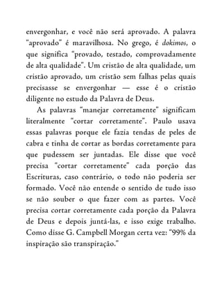 envergonhar, e você não será aprovado. A palavra
“aprovado” é maravilhosa. No grego, é dokimos, o
que significa “provado, testado, comprovadamente
de alta qualidade”. Um cristão de alta qualidade, um
cristão aprovado, um cristão sem falhas pelas quais
precisasse se envergonhar — esse é o cristão
diligente no estudo da Palavra de Deus.
As palavras “manejar corretamente” significam
literalmente “cortar corretamente”. Paulo usava
essas palavras porque ele fazia tendas de peles de
cabra e tinha de cortar as bordas corretamente para
que pudessem ser juntadas. Ele disse que você
precisa “cortar corretamente” cada porção das
Escrituras, caso contrário, o todo não poderia ser
formado. Você não entende o sentido de tudo isso
se não souber o que fazer com as partes. Você
precisa cortar corretamente cada porção da Palavra
de Deus e depois juntá-las, e isso exige trabalho.
Como disse G. Campbell Morgan certa vez: “99% da
inspiração são transpiração.”
 