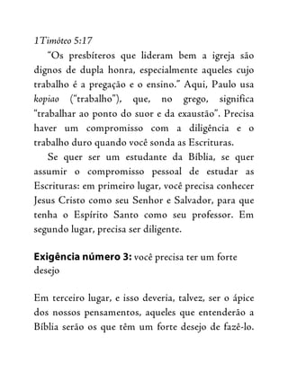 1Timóteo 5:17
“Os presbíteros que lideram bem a igreja são
dignos de dupla honra, especialmente aqueles cujo
trabalho é a pregação e o ensino.” Aqui, Paulo usa
kopiao (“trabalho”), que, no grego, significa
“trabalhar ao ponto do suor e da exaustão”. Precisa
haver um compromisso com a diligência e o
trabalho duro quando você sonda as Escrituras.
Se quer ser um estudante da Bíblia, se quer
assumir o compromisso pessoal de estudar as
Escrituras: em primeiro lugar, você precisa conhecer
Jesus Cristo como seu Senhor e Salvador, para que
tenha o Espírito Santo como seu professor. Em
segundo lugar, precisa ser diligente.
Exigência número 3: você precisa ter um forte
desejo
Em terceiro lugar, e isso deveria, talvez, ser o ápice
dos nossos pensamentos, aqueles que entenderão a
Bíblia serão os que têm um forte desejo de fazê-lo.
 