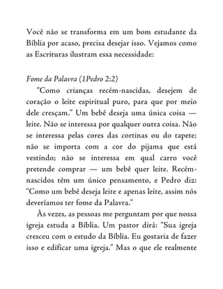Você não se transforma em um bom estudante da
Bíblia por acaso, precisa desejar isso. Vejamos como
as Escrituras ilustram essa necessidade:
Fome da Palavra (1Pedro 2:2)
“Como crianças recém-nascidas, desejem de
coração o leite espiritual puro, para que por meio
dele cresçam.” Um bebê deseja uma única coisa —
leite. Não se interessa por qualquer outra coisa. Não
se interessa pelas cores das cortinas ou do tapete;
não se importa com a cor do pijama que está
vestindo; não se interessa em qual carro você
pretende comprar — um bebê quer leite. Recém-
nascidos têm um único pensamento, e Pedro diz:
“Como um bebê deseja leite e apenas leite, assim nós
deveríamos ter fome da Palavra.”
Às vezes, as pessoas me perguntam por que nossa
igreja estuda a Bíblia. Um pastor dirá: “Sua igreja
cresceu com o estudo da Bíblia. Eu gostaria de fazer
isso e edificar uma igreja.” Mas o que ele realmente
 
