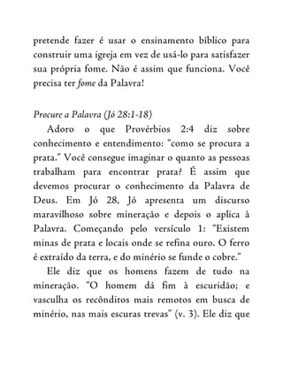 pretende fazer é usar o ensinamento bíblico para
construir uma igreja em vez de usá-lo para satisfazer
sua própria fome. Não é assim que funciona. Você
precisa ter fome da Palavra!
Procure a Palavra (Jó 28:1-18)
Adoro o que Provérbios 2:4 diz sobre
conhecimento e entendimento: “como se procura a
prata.” Você consegue imaginar o quanto as pessoas
trabalham para encontrar prata? É assim que
devemos procurar o conhecimento da Palavra de
Deus. Em Jó 28, Jó apresenta um discurso
maravilhoso sobre mineração e depois o aplica à
Palavra. Começando pelo versículo 1: “Existem
minas de prata e locais onde se refina ouro. O ferro
é extraído da terra, e do minério se funde o cobre.”
Ele diz que os homens fazem de tudo na
mineração. “O homem dá fim à escuridão; e
vasculha os recônditos mais remotos em busca de
minério, nas mais escuras trevas” (v. 3). Ele diz que
 