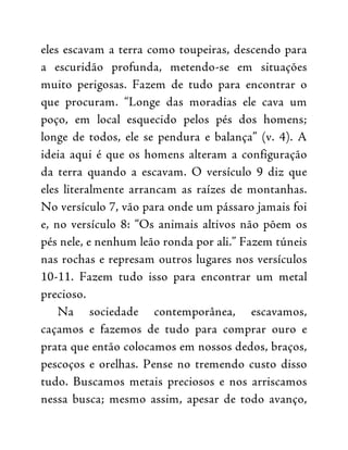 eles escavam a terra como toupeiras, descendo para
a escuridão profunda, metendo-se em situações
muito perigosas. Fazem de tudo para encontrar o
que procuram. “Longe das moradias ele cava um
poço, em local esquecido pelos pés dos homens;
longe de todos, ele se pendura e balança” (v. 4). A
ideia aqui é que os homens alteram a configuração
da terra quando a escavam. O versículo 9 diz que
eles literalmente arrancam as raízes de montanhas.
No versículo 7, vão para onde um pássaro jamais foi
e, no versículo 8: “Os animais altivos não põem os
pés nele, e nenhum leão ronda por ali.” Fazem túneis
nas rochas e represam outros lugares nos versículos
10-11. Fazem tudo isso para encontrar um metal
precioso.
Na sociedade contemporânea, escavamos,
caçamos e fazemos de tudo para comprar ouro e
prata que então colocamos em nossos dedos, braços,
pescoços e orelhas. Pense no tremendo custo disso
tudo. Buscamos metais preciosos e nos arriscamos
nessa busca; mesmo assim, apesar de todo avanço,
 