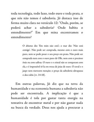 toda tecnologia, todo luxo, todo ouro e toda prata, o
que nós não temos é sabedoria. Jó destaca isso de
forma muito clara no versículo 12: “Onde, porém, se
poderá achar a sabedoria? Onde habita o
entendimento?” Em que mina encontramos o
entendimento?
O abismo diz: ‘Em mim não está’; o mar diz: ‘Não está
comigo’. Não pode ser comprada, mesmo com o ouro mais
puro, nem se pode pesar o seu preço em prata. Não pode ser
comprada nem com o ouro puro de Ofir, nem com o precioso
ônix ou com safiras. O ouro e o cristal não se comparam com
ela, e é impossível tê-la em troca de joias de ouro. O coral e o
jaspe nem merecem menção; o preço da sabedoria ultrapassa
o dos rubis (vv. 14-18).
Em outras palavras, Jó diz que na terra da
humanidade e na economia humana a sabedoria não
pode ser encontrada. A implicação é que a
humanidade é tola por gastar tanta energia na
tentativa de encontrar metal e por não gastar nada
na busca da verdade. Deus nos ajuda a procurar a
 