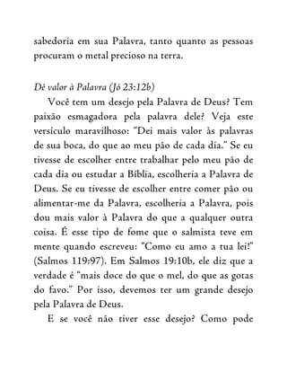 sabedoria em sua Palavra, tanto quanto as pessoas
procuram o metal precioso na terra.
Dê valor à Palavra (Jó 23:12b)
Você tem um desejo pela Palavra de Deus? Tem
paixão esmagadora pela palavra dele? Veja este
versículo maravilhoso: “Dei mais valor às palavras
de sua boca, do que ao meu pão de cada dia.” Se eu
tivesse de escolher entre trabalhar pelo meu pão de
cada dia ou estudar a Bíblia, escolheria a Palavra de
Deus. Se eu tivesse de escolher entre comer pão ou
alimentar-me da Palavra, escolheria a Palavra, pois
dou mais valor à Palavra do que a qualquer outra
coisa. É esse tipo de fome que o salmista teve em
mente quando escreveu: “Como eu amo a tua lei!”
(Salmos 119:97). Em Salmos 19:10b, ele diz que a
verdade é “mais doce do que o mel, do que as gotas
do favo.” Por isso, devemos ter um grande desejo
pela Palavra de Deus.
E se você não tiver esse desejo? Como pode
 