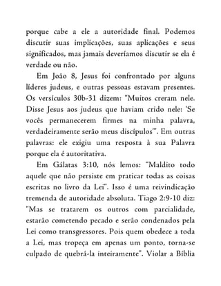 porque cabe a ele a autoridade final. Podemos
discutir suas implicações, suas aplicações e seus
significados, mas jamais deveríamos discutir se ela é
verdade ou não.
Em João 8, Jesus foi confrontado por alguns
líderes judeus, e outras pessoas estavam presentes.
Os versículos 30b-31 dizem: “Muitos creram nele.
Disse Jesus aos judeus que haviam crido nele: ‘Se
vocês permanecerem firmes na minha palavra,
verdadeiramente serão meus discípulos’”. Em outras
palavras: ele exigiu uma resposta à sua Palavra
porque ela é autoritativa.
Em Gálatas 3:10, nós lemos: “Maldito todo
aquele que não persiste em praticar todas as coisas
escritas no livro da Lei”. Isso é uma reivindicação
tremenda de autoridade absoluta. Tiago 2:9-10 diz:
“Mas se tratarem os outros com parcialidade,
estarão cometendo pecado e serão condenados pela
Lei como transgressores. Pois quem obedece a toda
a Lei, mas tropeça em apenas um ponto, torna-se
culpado de quebrá-la inteiramente”. Violar a Bíblia
 