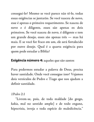 consegui-lo? Mesmo se você parece não tê-lo, todas
essas exigências se juntarão. Se você nasceu de novo,
esse é apenas o primeiro requerimento. Se nasceu de
novo e é diligente, esses são apenas os dois
primeiros. Se você nasceu de novo, é diligente e tem
um grande desejo, esses são apenas três — mas há
mais. E se você for fraco em um, ele será fortalecido
por outro desejo. Qual é a quarta exigência para
quem pode estudar a Bíblia?
Exigência número 4: aqueles que são santos
Para podermos estudar a palavra de Deus, precisa
haver santidade. Onde você consegue isso? Vejamos
dois versículos de Pedro e Tiago que nos ajudam a
definir santidade.
1Pedro 2:1
“Livrem-se, pois, de toda maldade [do grego,
kakia, mal no sentido amplo] e de todo engano,
hipocrisia, inveja e toda espécie de maledicência.”
 