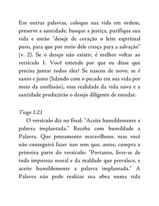 Em outras palavras, coloque sua vida em ordem,
preserve a santidade, busque a justiça, purifique sua
vida e então “deseje de coração o leite espiritual
puro, para que por meio dele cresça para a salvação”
(v. 2). Se o desejo não existir, é melhor voltar ao
versículo 1. Você entende por que eu disse que
precisa juntar todos eles? Se nasceu de novo, se é
santo e justo (lidando com o pecado em sua vida por
meio da confissão), essa realidade da vida nova e a
santidade produzirão o desejo diligente de estudar.
Tiago 1:21
O versículo diz no final: “Aceite humildemente a
palavra implantada.” Receba com humildade a
Palavra. Que pensamento maravilhoso, mas você
não conseguirá fazer isso sem que, antes, cumpra a
primeira parte do versículo: “Portanto, livre-se de
toda impureza moral e da maldade que prevalece, e
aceite humildemente a palavra implantada.” A
Palavra não pode realizar sua obra numa vida
 