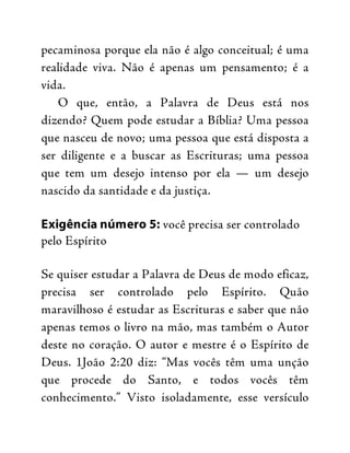 pecaminosa porque ela não é algo conceitual; é uma
realidade viva. Não é apenas um pensamento; é a
vida.
O que, então, a Palavra de Deus está nos
dizendo? Quem pode estudar a Bíblia? Uma pessoa
que nasceu de novo; uma pessoa que está disposta a
ser diligente e a buscar as Escrituras; uma pessoa
que tem um desejo intenso por ela — um desejo
nascido da santidade e da justiça.
Exigência número 5: você precisa ser controlado
pelo Espírito
Se quiser estudar a Palavra de Deus de modo eficaz,
precisa ser controlado pelo Espírito. Quão
maravilhoso é estudar as Escrituras e saber que não
apenas temos o livro na mão, mas também o Autor
deste no coração. O autor e mestre é o Espírito de
Deus. 1João 2:20 diz: “Mas vocês têm uma unção
que procede do Santo, e todos vocês têm
conhecimento.” Visto isoladamente, esse versículo
 
