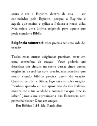 santa e ter o Espírito dentro de nós — ser
controlados pelo Espírito, porque o Espírito é
aquele que ensina e aplica a Palavra à nossa vida.
Mas existe uma última exigência para aquele que
pode estudar a Bíblia.
Exigência número 6: você precisa ter uma vida de
oração
Todas essas outras exigências precisam estar em
uma atmosfera de oração. Você poderia até
desenhar um círculo em torno dessas cinco outras
exigências e cercá-las com oração, mas acredito que
nosso estudo bíblico precisa partir da oração.
Quando estudo a Bíblia, faço esta simples oração:
“Senhor, quando eu me aproximar da tua Palavra,
mostra-me a tua verdade e ensiname o que preciso
saber.” Jamais me aproximaria das Escrituras sem
primeiro buscar Deus em oração.
Em Efésios 1:15-18a, Paulo diz:
 