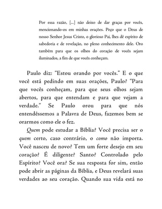 Por essa razão, [...] não deixo de dar graças por vocês,
mencionando-os em minhas orações. Peço que o Deus de
nosso Senhor Jesus Cristo, o glorioso Pai, lhes dê espírito de
sabedoria e de revelação, no pleno conhecimento dele. Oro
também para que os olhos do coração de vocês sejam
iluminados, a fim de que vocês conheçam.
Paulo diz: “Estou orando por vocês.” E o que
você está pedindo em suas orações, Paulo? “Para
que vocês conheçam, para que seus olhos sejam
abertos, para que entendam e para que vejam a
verdade.” Se Paulo orou para que nós
entendêssemos a Palavra de Deus, fazemos bem se
orarmos como ele o fez.
Quem pode estudar a Bíblia? Você precisa ser o
quem certo, caso contrário, o como não importa.
Você nasceu de novo? Tem um forte desejo em seu
coração? É diligente? Santo? Controlado pelo
Espírito? Você ora? Se sua resposta for sim, então
pode abrir as páginas da Bíblia, e Deus revelará suas
verdades ao seu coração. Quando sua vida está no
 
