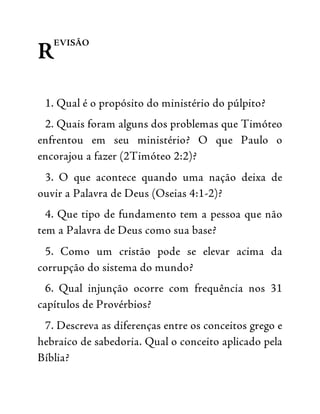 R
EVISÃO
1. Qual é o propósito do ministério do púlpito?
2. Quais foram alguns dos problemas que Timóteo
enfrentou em seu ministério? O que Paulo o
encorajou a fazer (2Timóteo 2:2)?
3. O que acontece quando uma nação deixa de
ouvir a Palavra de Deus (Oseias 4:1-2)?
4. Que tipo de fundamento tem a pessoa que não
tem a Palavra de Deus como sua base?
5. Como um cristão pode se elevar acima da
corrupção do sistema do mundo?
6. Qual injunção ocorre com frequência nos 31
capítulos de Provérbios?
7. Descreva as diferenças entre os conceitos grego e
hebraico de sabedoria. Qual o conceito aplicado pela
Bíblia?
 