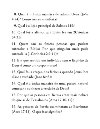 8. Qual é a única maneira de adorar Deus (João
4:24)? Como isso se manifesta?
9. Qual é a lição principal de Salmos 119?
10. Qual foi a aliança que Josias fez em 2Crônicas
34:31?
11. Quem são as únicas pessoas que podem
entender a Bíblia? Por que ninguém mais pode
entendê-la (1Coríntios 2:9-14)?
12. Em que sentido um indivíduo sem o Espírito de
Deus é como um corpo morto?
13. Qual foi a reação dos fariseus quando Jesus lhes
disse a verdade (João 8:45)?
14. Qual é a única maneira de uma pessoa natural
começar a conhecer a verdade de Deus?
15. Por que as pessoas em Bereia eram mais nobres
do que as de Tessalônica (Atos 17:10-11)?
16. As pessoas de Bereia examinaram as Escrituras
(Atos 17:11). O que isso significa?
 