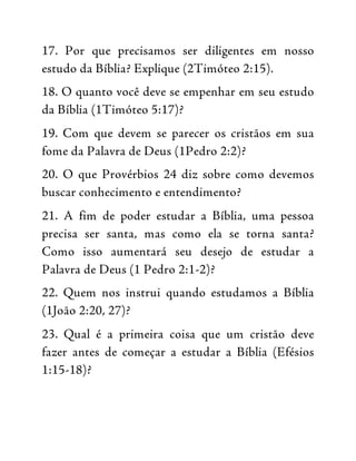 17. Por que precisamos ser diligentes em nosso
estudo da Bíblia? Explique (2Timóteo 2:15).
18. O quanto você deve se empenhar em seu estudo
da Bíblia (1Timóteo 5:17)?
19. Com que devem se parecer os cristãos em sua
fome da Palavra de Deus (1Pedro 2:2)?
20. O que Provérbios 24 diz sobre como devemos
buscar conhecimento e entendimento?
21. A fim de poder estudar a Bíblia, uma pessoa
precisa ser santa, mas como ela se torna santa?
Como isso aumentará seu desejo de estudar a
Palavra de Deus (1 Pedro 2:1-2)?
22. Quem nos instrui quando estudamos a Bíblia
(1João 2:20, 27)?
23. Qual é a primeira coisa que um cristão deve
fazer antes de começar a estudar a Bíblia (Efésios
1:15-18)?
 