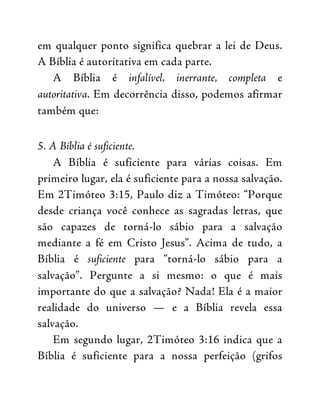 em qualquer ponto significa quebrar a lei de Deus.
A Bíblia é autoritativa em cada parte.
A Bíblia é infalível, inerrante, completa e
autoritativa. Em decorrência disso, podemos afirmar
também que:
5. A Bíblia é suficiente.
A Bíblia é suficiente para várias coisas. Em
primeiro lugar, ela é suficiente para a nossa salvação.
Em 2Timóteo 3:15, Paulo diz a Timóteo: “Porque
desde criança você conhece as sagradas letras, que
são capazes de torná-lo sábio para a salvação
mediante a fé em Cristo Jesus”. Acima de tudo, a
Bíblia é suficiente para “torná-lo sábio para a
salvação”. Pergunte a si mesmo: o que é mais
importante do que a salvação? Nada! Ela é a maior
realidade do universo — e a Bíblia revela essa
salvação.
Em segundo lugar, 2Timóteo 3:16 indica que a
Bíblia é suficiente para a nossa perfeição (grifos
 