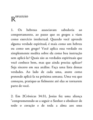 R
EFLEXÃO
1. Os hebreus associavam sabedoria ao
comportamento, ao passo que os gregos a viam
como exercício intelectual. Quando você aprende
alguma verdade espiritual, é mais como um hebreu
ou como um grego? Você aplica essa verdade ou
simplesmente medita sobre ela como boa instrução
sem aplicá-la? Quais são as verdades espirituais que
você conhece bem, mas que ainda precisa aplicar?
Seja sincero em sua análise. Faça uma lista dessas
verdades. Ao lado de cada uma, anote como
pretende aplicá-la na próxima semana. Uma vez que
começou, pratique-as fielmente até elas se tornarem
parte de você.
2. Em 2Crônicas 34:31, Josias fez uma aliança
“comprometendo-se a seguir o Senhor e obedecer de
todo o coração e de toda a alma aos seus
 