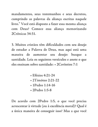 mandamentos, seus testemunhos e seus decretos,
cumprindo as palavras da aliança escritas naquele
livro.” Você está disposto a fazer essa mesma aliança
com Deus? Comece essa aliança memorizando
2Crônicas 34:31.
3. Muitos cristãos têm dificuldades com seu desejo
de estudar a Palavra de Deus, mas aqui está uma
maneira de aumentar seu desejo: busque a
santidade. Leia os seguintes versículos e anote o que
eles ensinam sobre santidade: • 2Coríntios 7:1
• Efésios 4:21-24
• 2Timóteo 2:21-22
• 1Pedro 1:14-16
• 2Pedro 1:5-8
De acordo com 2Pedro 1:5, o que você precisa
acrescentar à virtude (ou à excelência moral)? Qual é
a única maneira de conseguir isso? Mas a que você
 