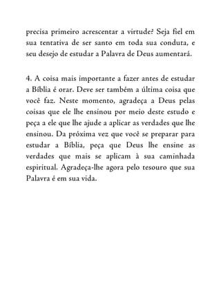 precisa primeiro acrescentar a virtude? Seja fiel em
sua tentativa de ser santo em toda sua conduta, e
seu desejo de estudar a Palavra de Deus aumentará.
4. A coisa mais importante a fazer antes de estudar
a Bíblia é orar. Deve ser também a última coisa que
você faz. Neste momento, agradeça a Deus pelas
coisas que ele lhe ensinou por meio deste estudo e
peça a ele que lhe ajude a aplicar as verdades que lhe
ensinou. Da próxima vez que você se preparar para
estudar a Bíblia, peça que Deus lhe ensine as
verdades que mais se aplicam à sua caminhada
espiritual. Agradeça-lhe agora pelo tesouro que sua
Palavra é em sua vida.
 