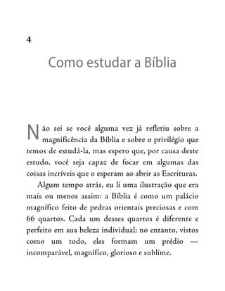 N
4
Como estudar a Bíblia
ão sei se você alguma vez já refletiu sobre a
magnificência da Bíblia e sobre o privilégio que
temos de estudá-la, mas espero que, por causa deste
estudo, você seja capaz de focar em algumas das
coisas incríveis que o esperam ao abrir as Escrituras.
Algum tempo atrás, eu li uma ilustração que era
mais ou menos assim: a Bíblia é como um palácio
magnífico feito de pedras orientais preciosas e com
66 quartos. Cada um desses quartos é diferente e
perfeito em sua beleza individual; no entanto, vistos
como um todo, eles formam um prédio —
incomparável, magnífico, glorioso e sublime.
 